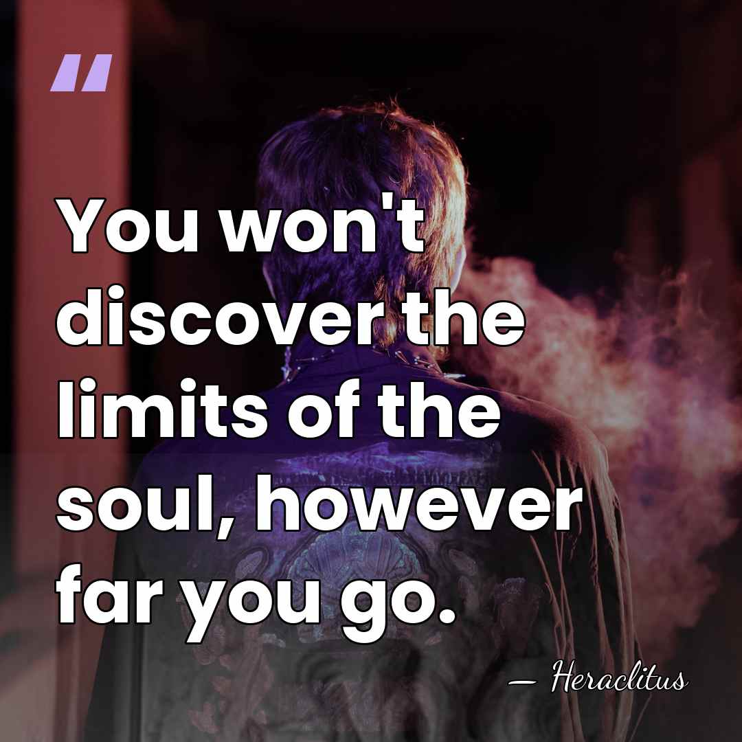 You won't discover the limits of the soul, however far you go. - Heraclitus