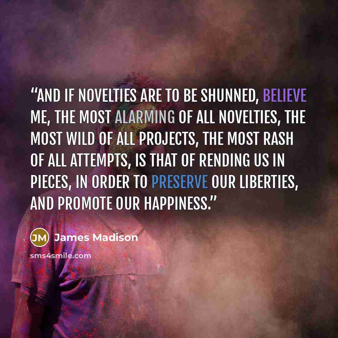 “And if novelties are to be shunned, believe me, the most alarming of all novelties, the most wild of all projects, the most rash of all attempts, is that of rending us in pieces, in order to preserve our liberties, and promote our happiness.” quote by James Madison