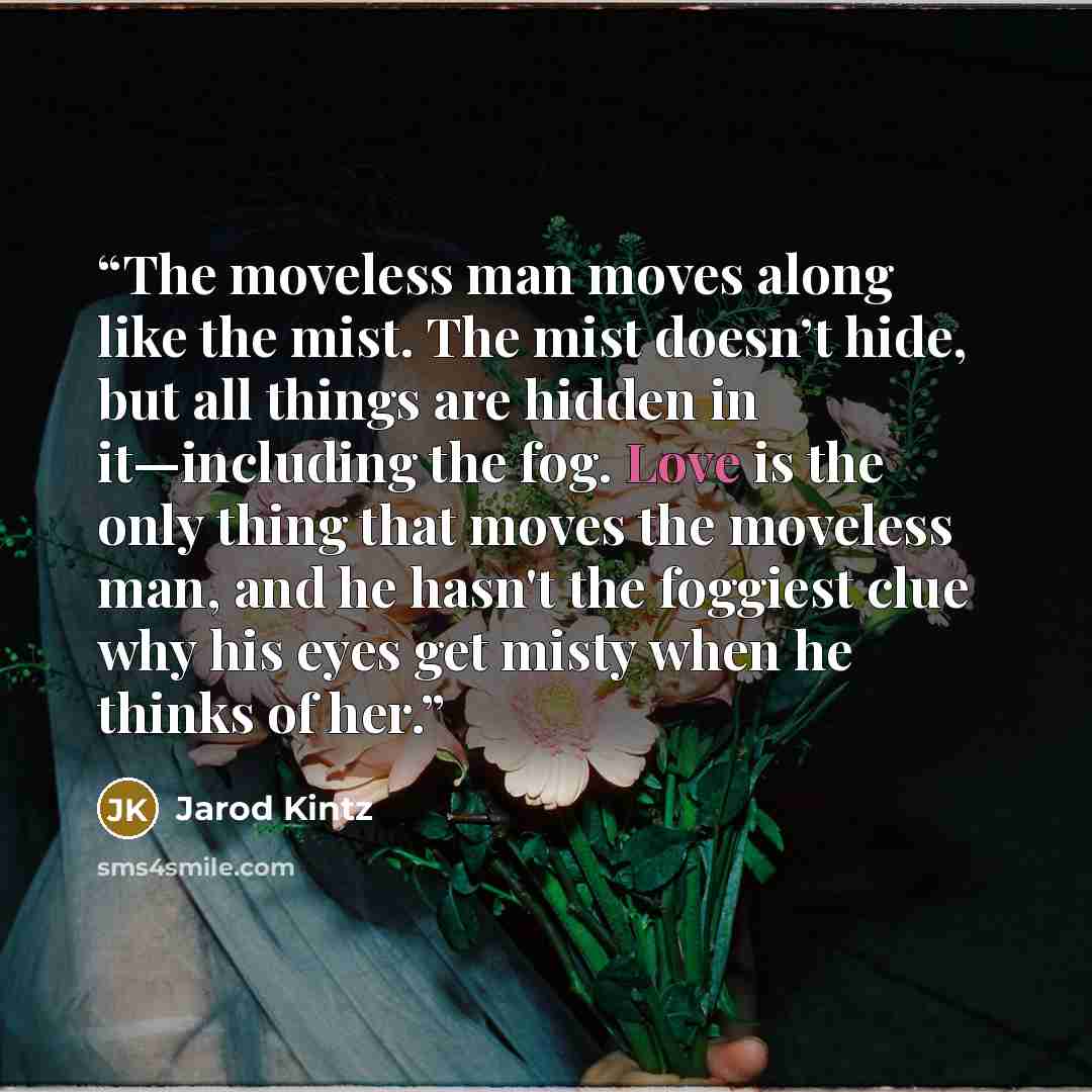 “The moveless man moves along like the mist. The mist doesn’t hide, but all things are hidden in it—including the fog. Love is the only thing that moves the moveless man, and he hasn't the foggiest clue why his eyes get misty when he thinks of her.” quote by Jarod Kintz