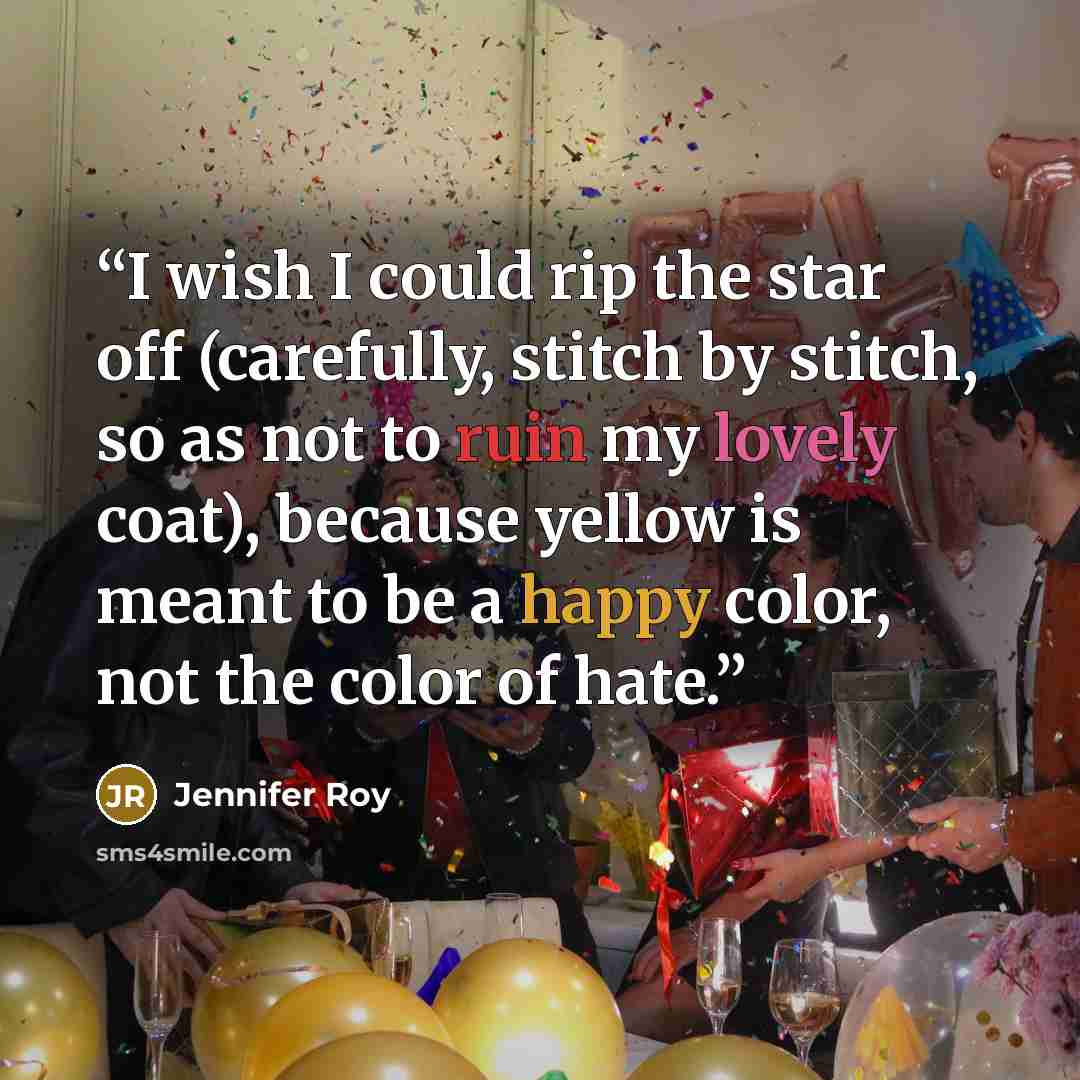 “I wish I could rip the star off (carefully, stitch by stitch, so as not to ruin my lovely coat), because yellow is meant to be a happy color, not the color of hate.” quote by Jennifer Roy