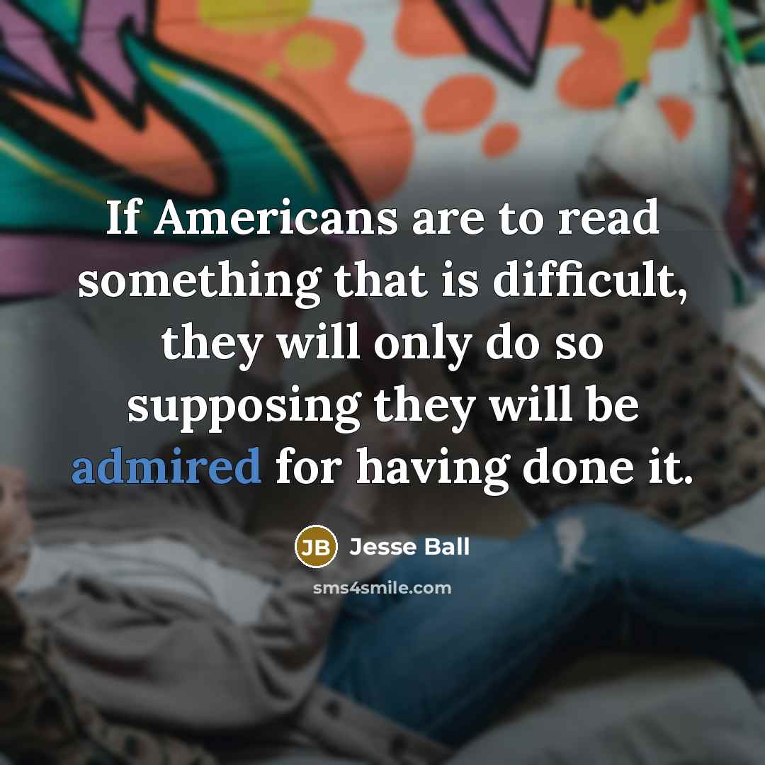“If Americans are to read something that is difficult, they will only do so supposing they will be admired for having done it.” quote by Jesse Ball