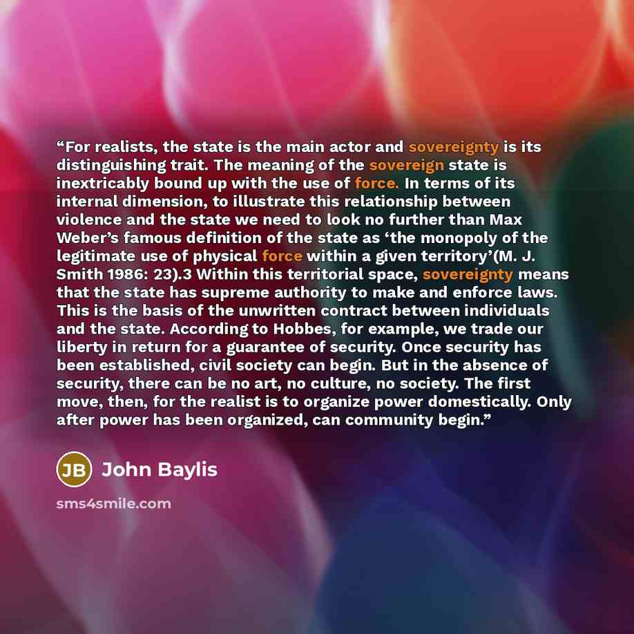 “For realists, the state is the main actor and sovereignty is its distinguishing trait. The meaning of the sovereign state is inextricably bound up with the use of force. In terms of its internal dimension, to illustrate this relationship between violence and the state we need to look no further…” quote by John Baylis