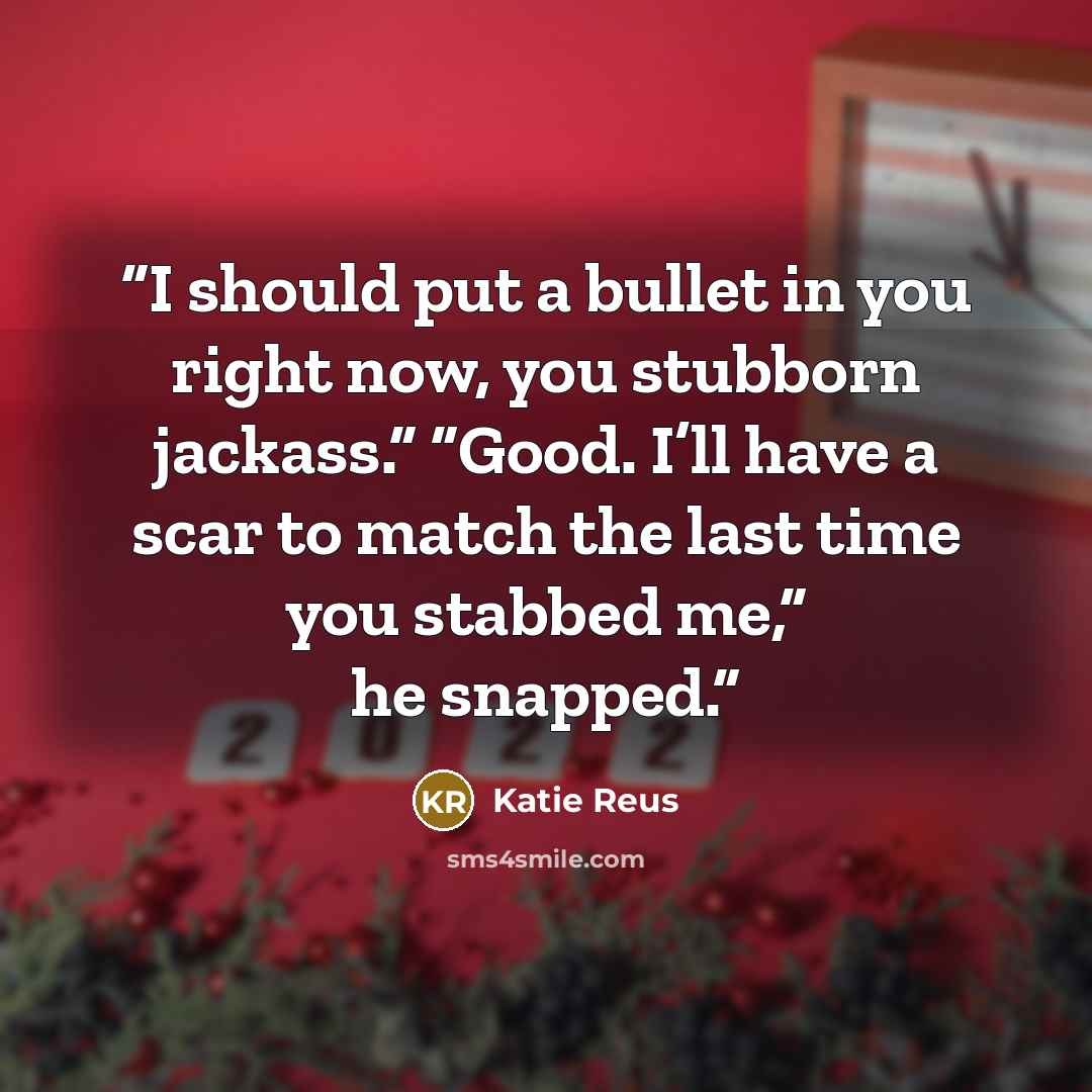 “I should put a bullet in you right now, you stubborn jackass.” “Good. I’ll have a scar to match the last time you stabbed me,” he snapped.” quote by Katie Reus