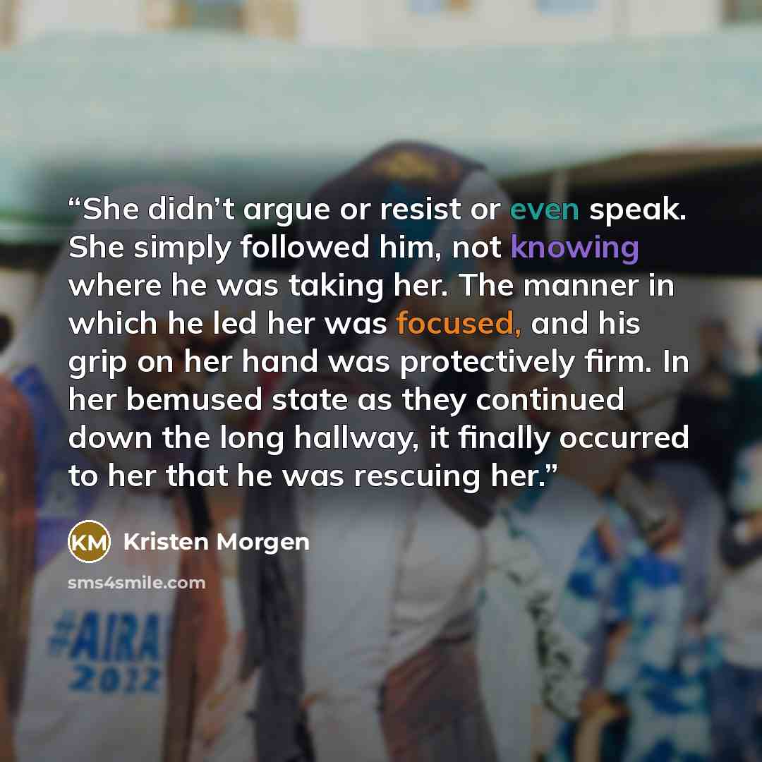 “She didn’t argue or resist or even speak. She simply followed him, not knowing where he was taking her. The manner in which he led her was focused, and his grip on her hand was protectively firm. In her bemused state as they continued down the long hallway, it finally occurred to her that he was…” quote by Kristen Morgen