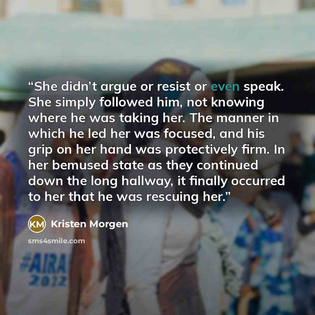 “She didn’t argue or resist or even speak. She simply followed him, not knowing where he was taking her. The manner in which he led her was focused, and his grip on her hand was protectively firm. In her bemused state as they continued down the long hallway, it finally occurred to her that he was…” quote by Kristen Morgen