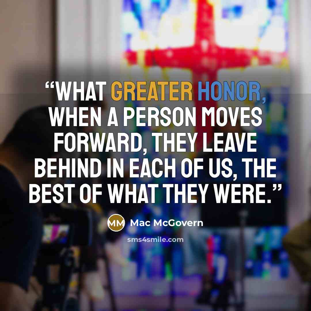 “What greater honor, when a person moves forward, they leave behind in each of us, the best of what they were.” quote by Mac McGovern