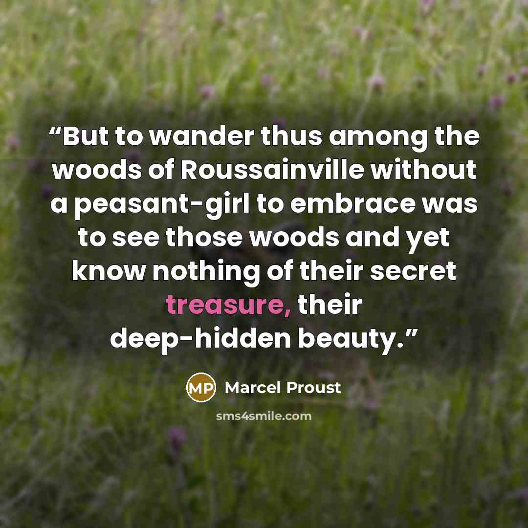 “But to wander thus among the woods of Roussainville without a peasant-girl to embrace was to see those woods and yet know nothing of their secret treasure, their deep-hidden beauty.” quote by Marcel Proust