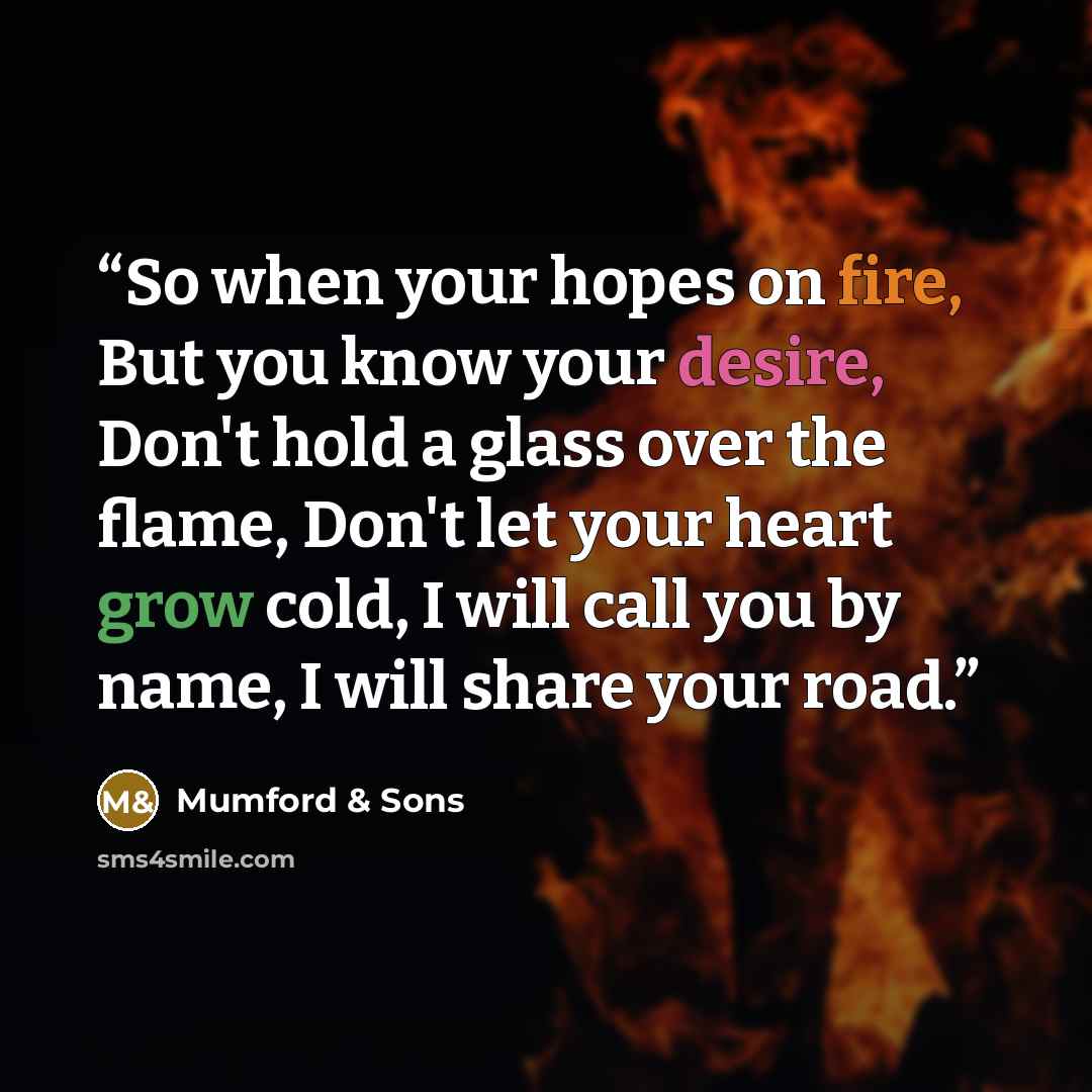 “So when your hopes on fire, But you know your desire, Don't hold a glass over the flame, Don't let your heart grow cold, I will call you by name, I will share your road.” quote by Mumford & Sons