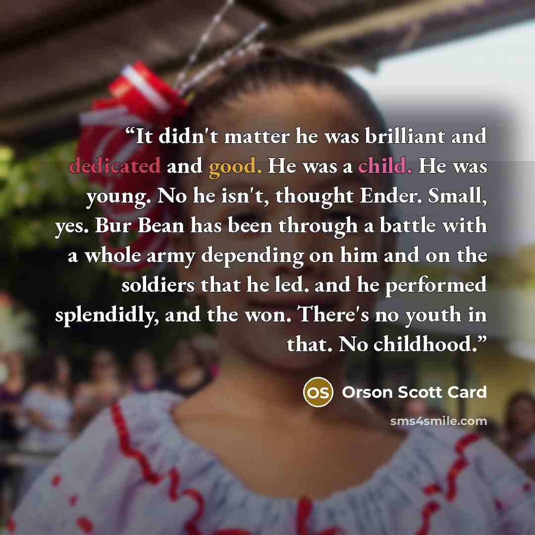 “It didn't matter he was brilliant and dedicated and good. He was a child. He was young. No he isn't, thought Ender. Small, yes. Bur Bean has been through a battle with a whole army depending on him and on the soldiers that he led. and he performed splendidly, and the won. There's no youth in that…” quote by Orson Scott Card