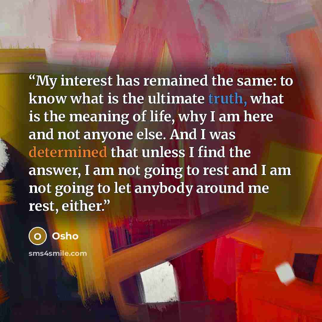 “My interest has remained the same: to know what is the ultimate truth, what is the meaning of life, why I am here and not anyone else. And I was determined that unless I find the answer, I am not going to rest and I am not going to let anybody around me rest, either.” quote by Osho