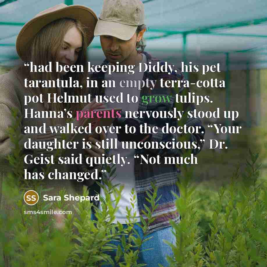 “had been keeping Diddy, his pet tarantula, in an empty terra-cotta pot Helmut used to grow tulips. Hanna’s parents nervously stood up and walked over to the doctor. “Your daughter is still unconscious,” Dr. Geist said quietly. “Not much has changed.” quote by Sara Shepard