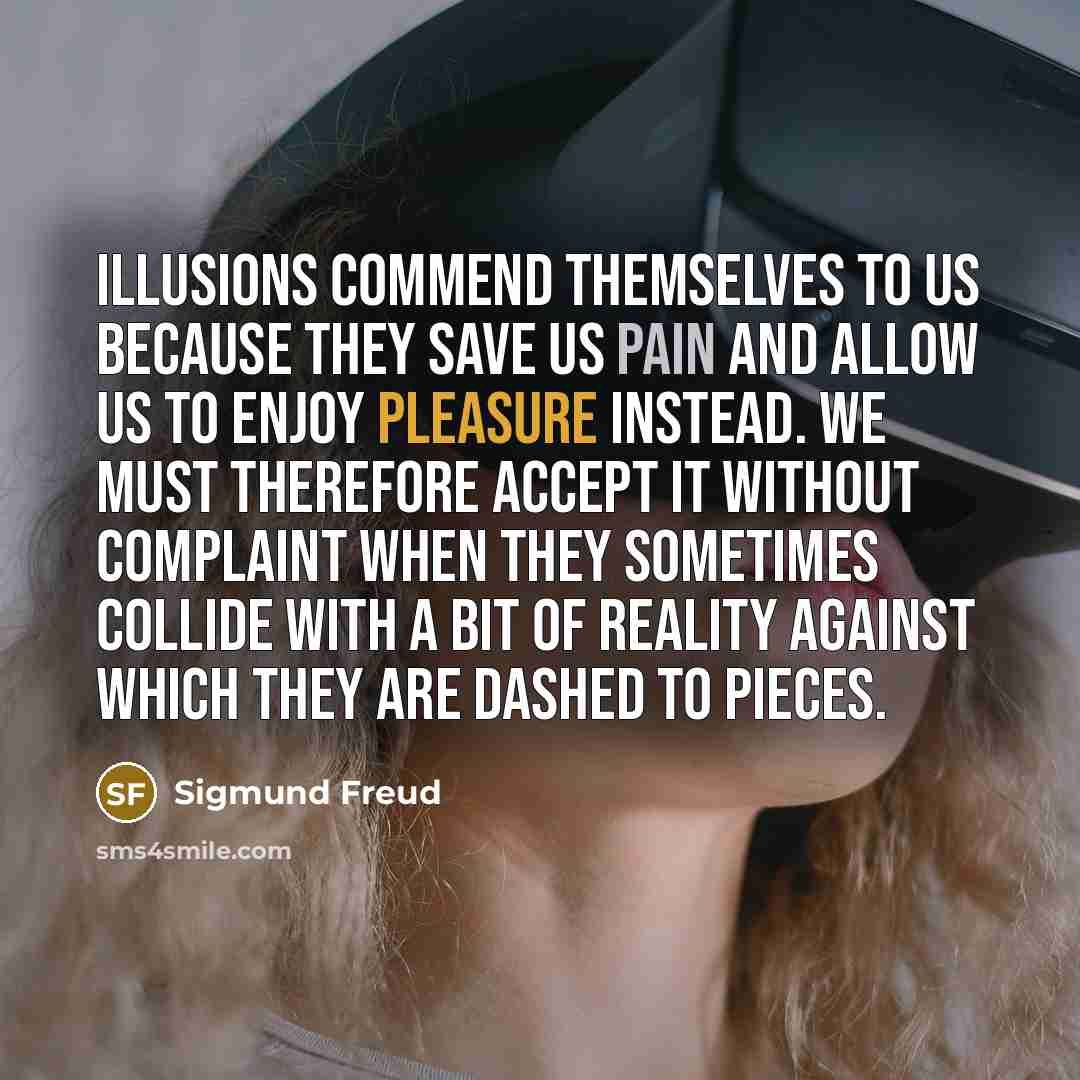 “Illusions commend themselves to us because they save us pain and allow us to enjoy pleasure instead. We must therefore accept it without complaint when they sometimes collide with a bit of reality against which they are dashed to pieces.” quote by Sigmund Freud