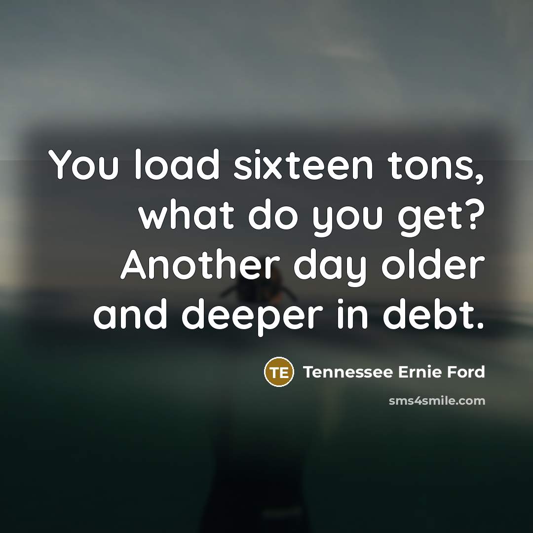 “You load sixteen tons, what do you get? Another day…” quote by Tennessee Ernie Ford