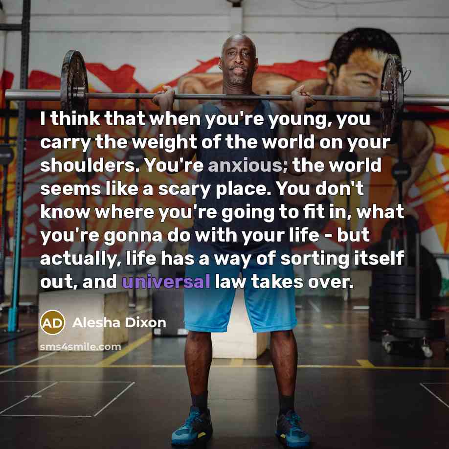 “I think that when you're young, you carry the weight of the world on your shoulders. You're anxious; the world seems like a scary place. You don't know where you're going to fit in, what you're gonna do with your life - but actually, life has a way of sorting itself out, and universal law takes…” quote by Alesha Dixon