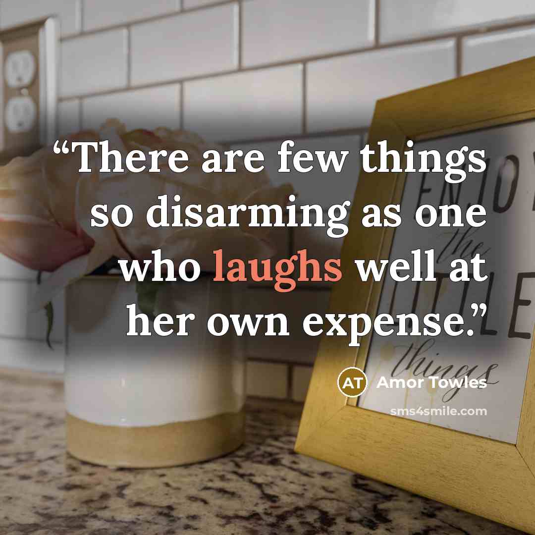 “There are few things so disarming as one who laughs well at her own expense.” quote by Amor Towles