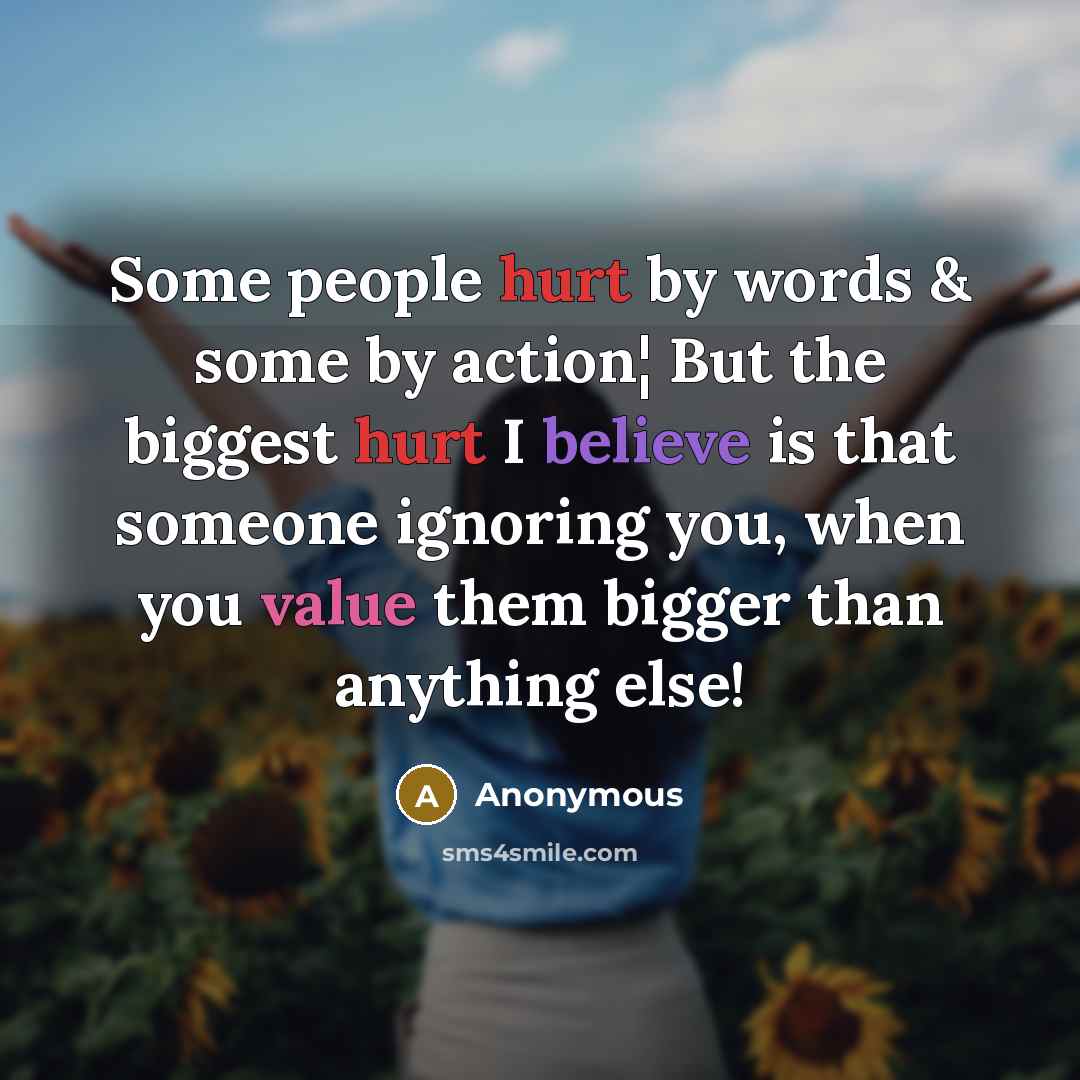 “Some people hurt by words & some by action¦ But the biggest hurt I believe is that someone ignoring you, when you value them bigger than anything else!” quote by Anonymous