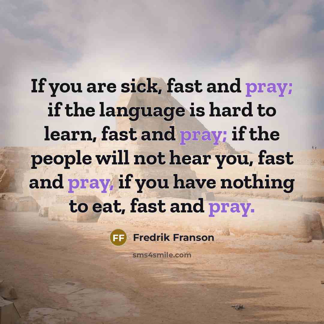 “If you are sick, fast and pray; if the language is hard to learn, fast and pray; if the people will not hear you, fast and pray, if you have nothing to eat, fast and pray.” quote by Fredrik Franson