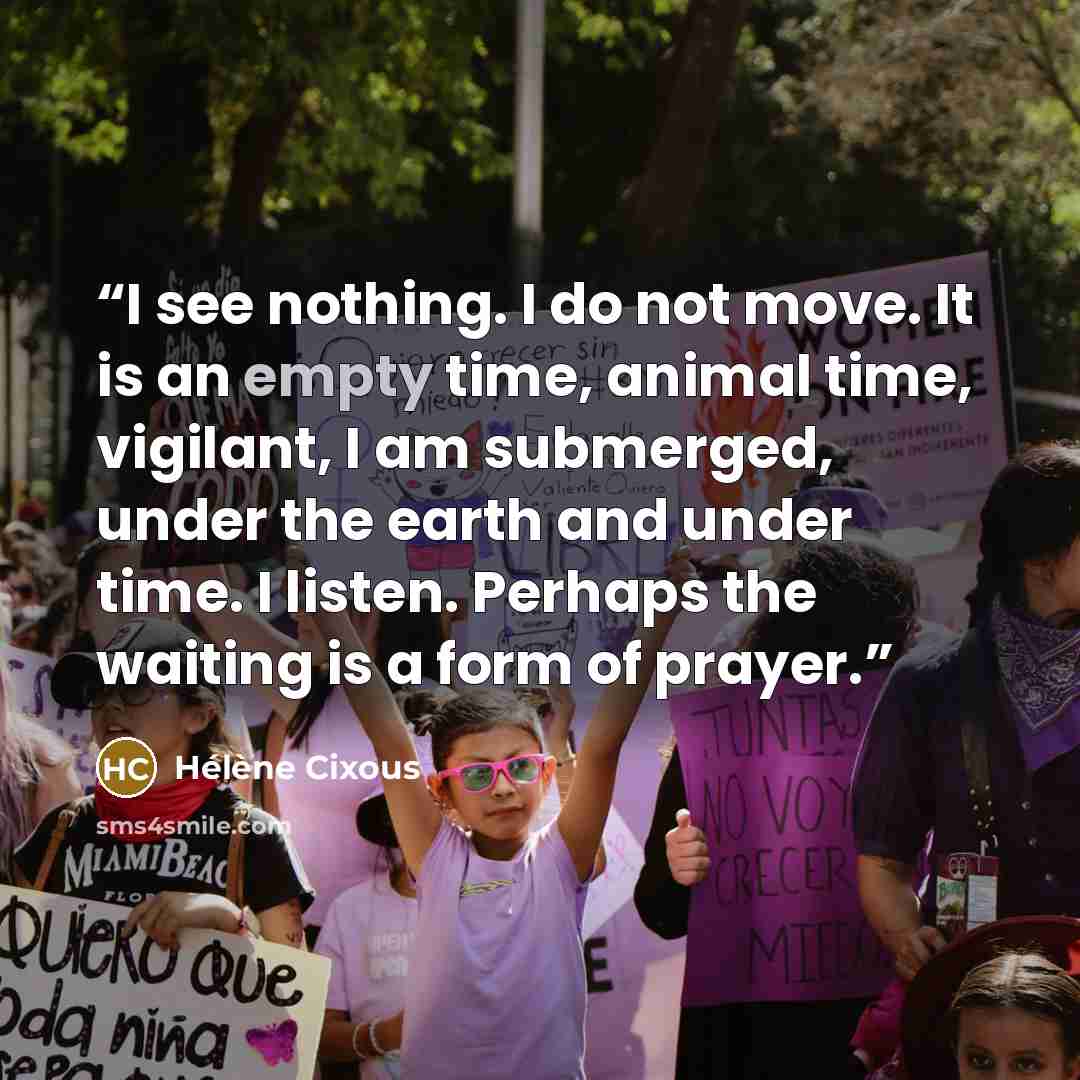 “I see nothing. I do not move. It is an empty time, animal time, vigilant, I am submerged, under the earth and under time. I listen. Perhaps the waiting is a form of prayer.” quote by Hélène Cixous