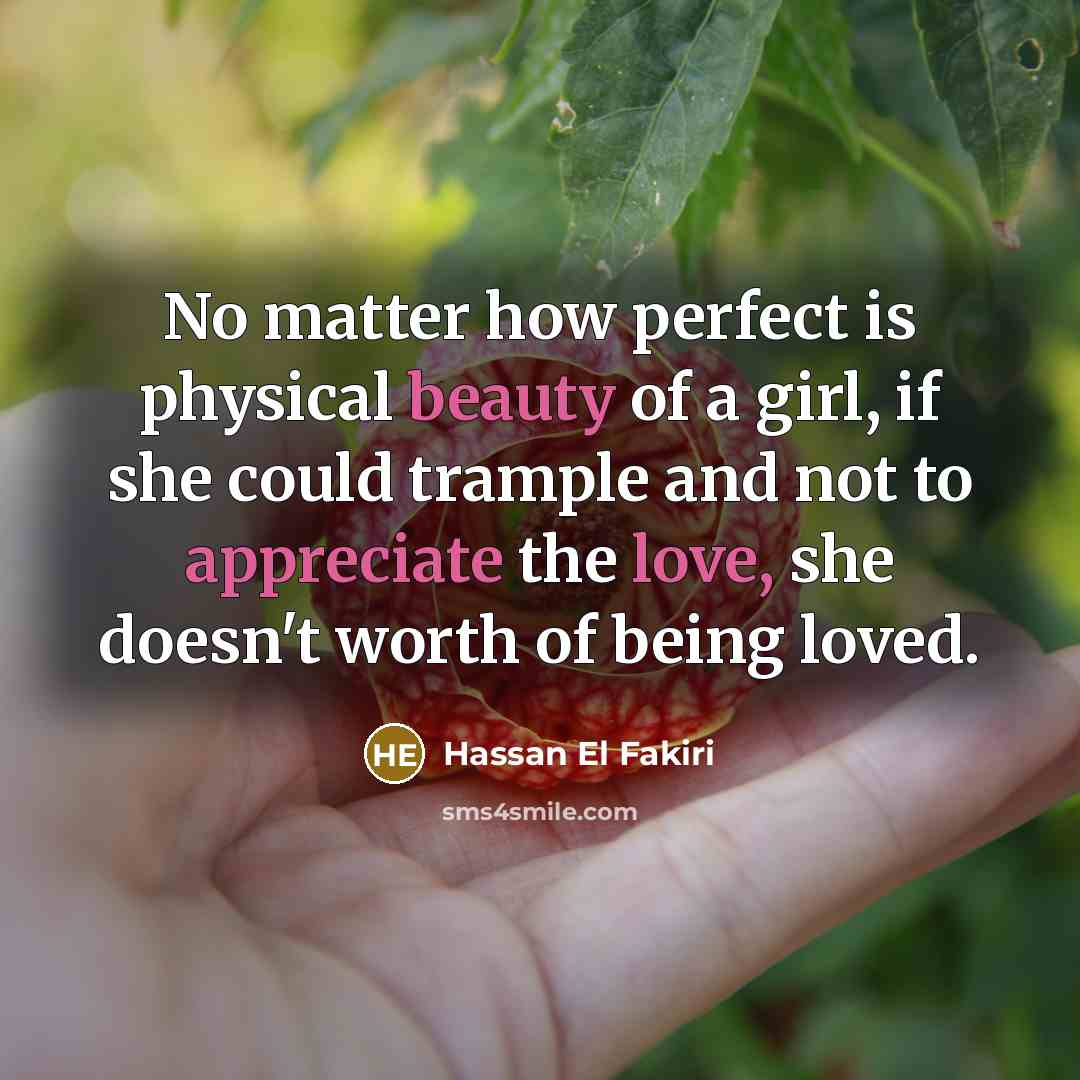 “No matter how perfect is physical beauty of a girl, if she could trample and not to appreciate the love, she doesn't worth of being loved.” quote by Hassan El Fakiri