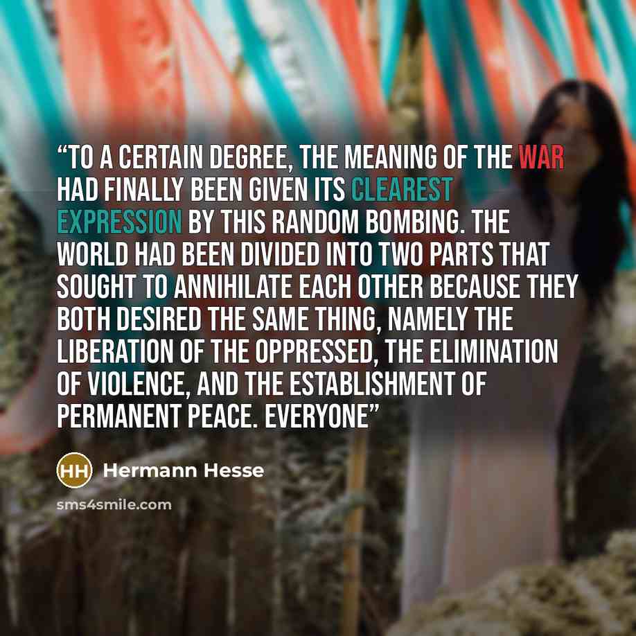 “To a certain degree, the meaning of the war had finally been given its clearest expression by this random bombing. The world had been divided into two parts that sought to annihilate each other because they both desired the same thing, namely the liberation of the oppressed, the elimination of…” quote by Hermann Hesse