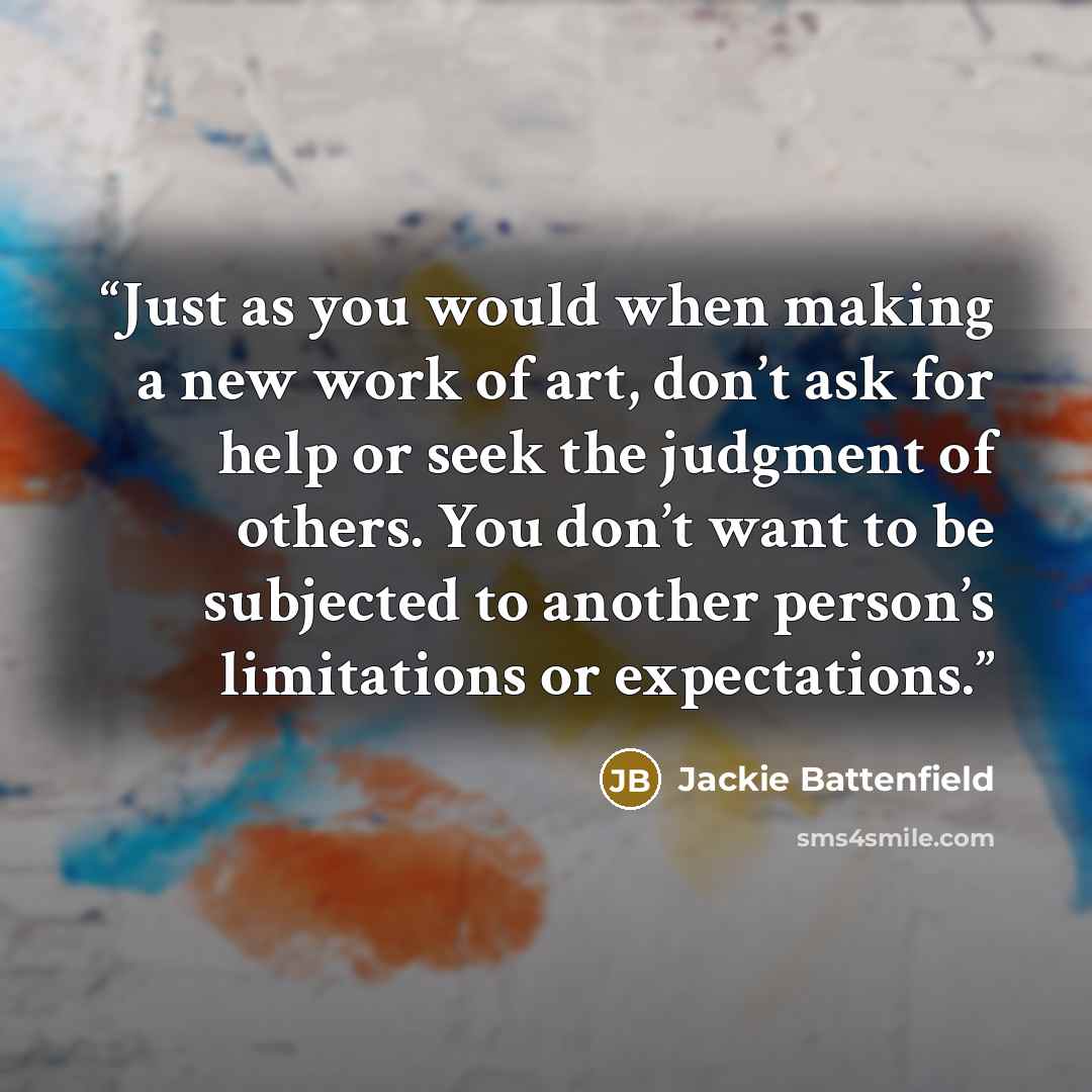 “Just as you would when making a new work of art, don’t ask for help or seek the judgment of others. You don’t want to be subjected to another person’s limitations or expectations.” quote by Jackie Battenfield