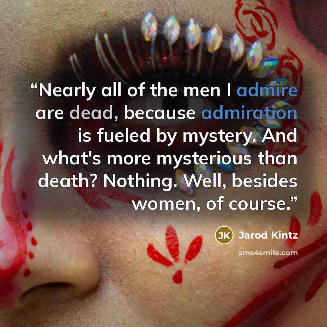“Nearly all of the men I admire are dead, because admiration is fueled by mystery. And what's more mysterious than death? Nothing. Well, besides women, of course.” quote by Jarod Kintz