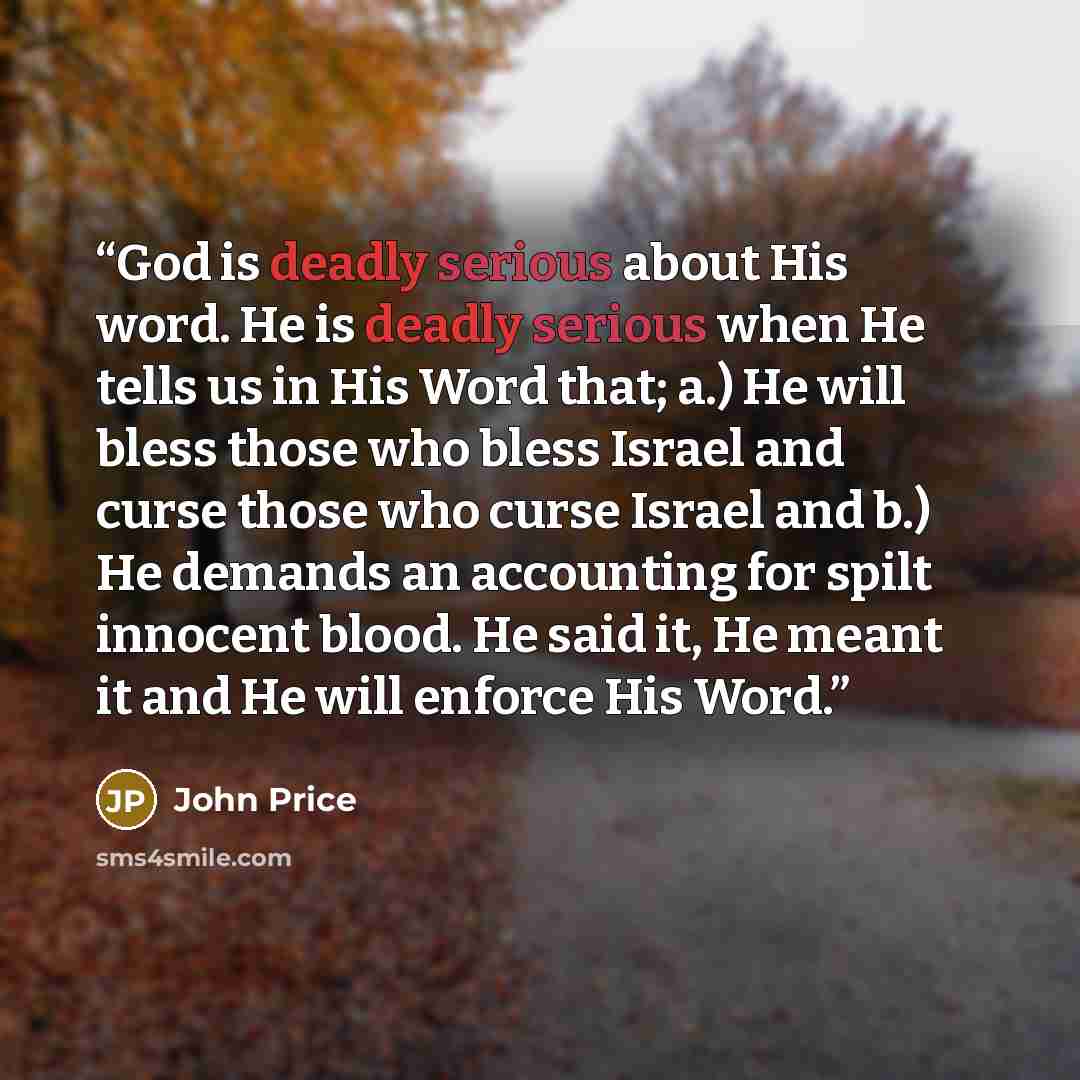 “God is deadly serious about His word. He is deadly serious when He tells us in His Word that; a.) He will bless those who bless Israel and curse those who curse Israel and b.) He demands an accounting for spilt innocent blood. He said it, He meant it and He will enforce His Word.” quote by John Price