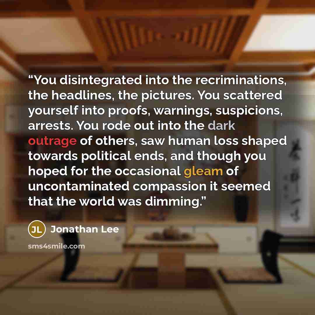 “You disintegrated into the recriminations, the headlines, the pictures. You scattered yourself into proofs, warnings, suspicions, arrests. You rode out into the dark outrage of others, saw human loss shaped towards political ends, and though you hoped for the occasional gleam of uncontaminated…” quote by Jonathan Lee
