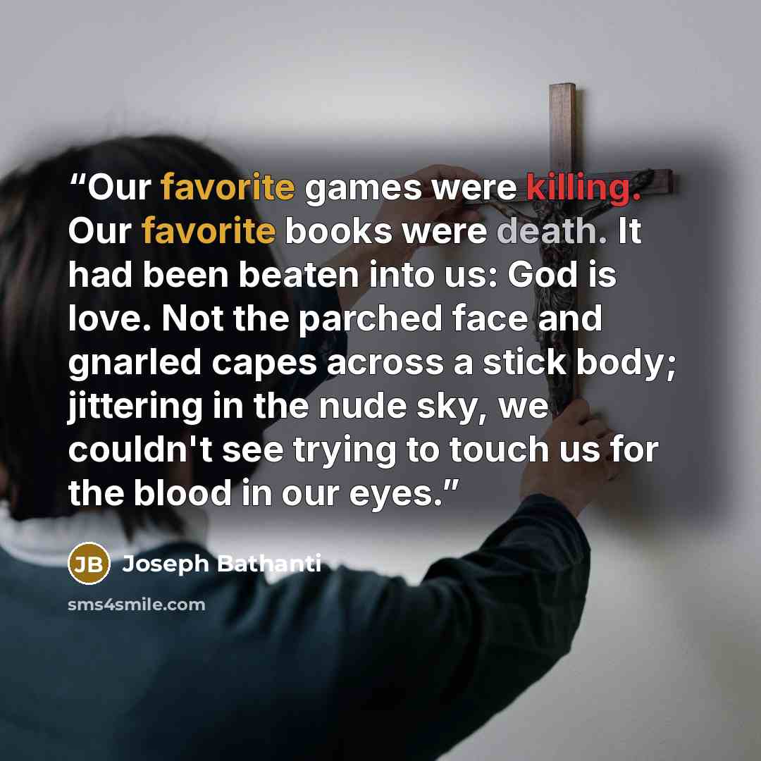 “Our favorite games were killing. Our favorite books were death. It had been beaten into us: God is love. Not the parched face and gnarled capes across a stick body; jittering in the nude sky, we couldn't see trying to touch us for the blood in our eyes.” quote by Joseph Bathanti