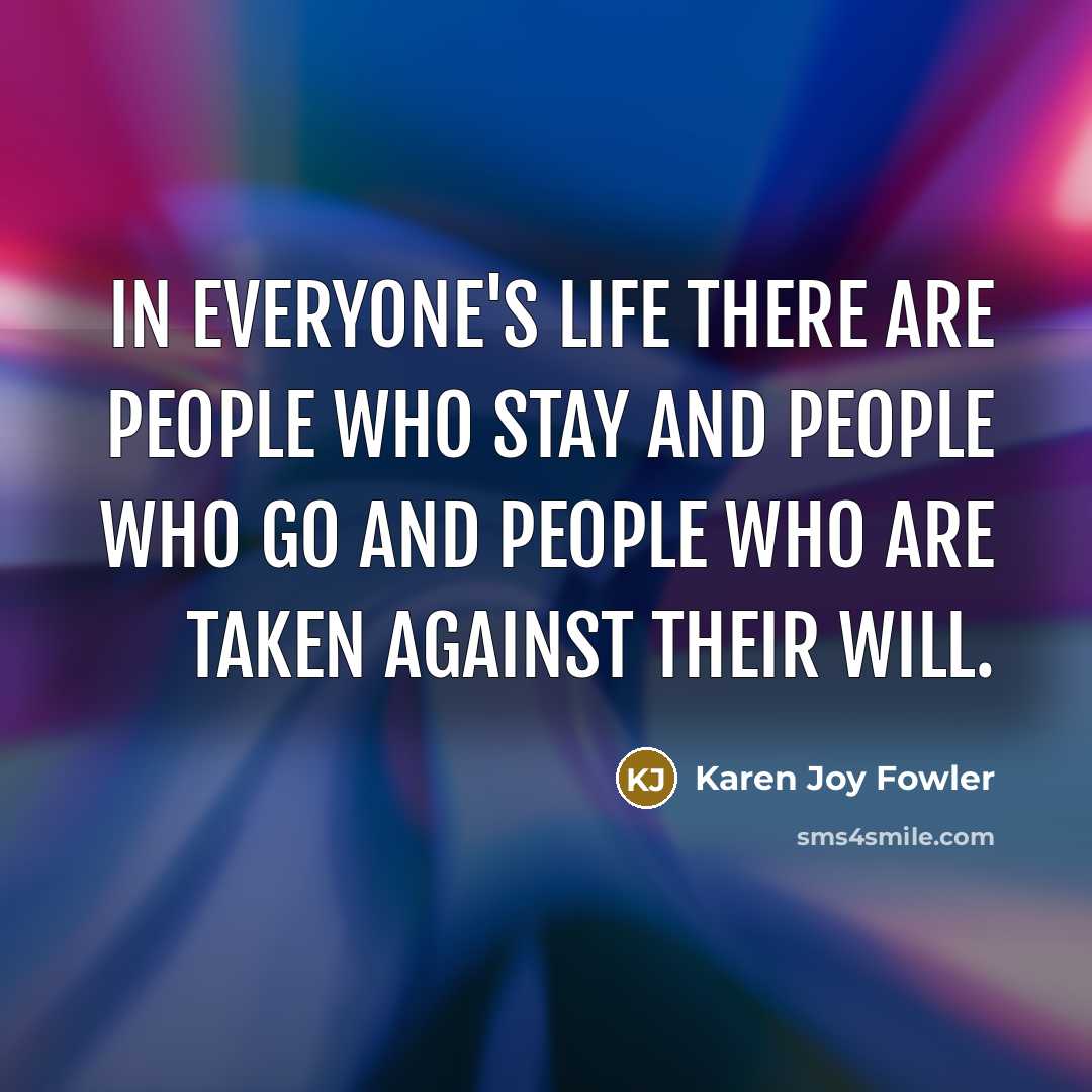 “In everyone's life there are people who stay and people who go and people who are taken against their will.” quote by Karen Joy Fowler