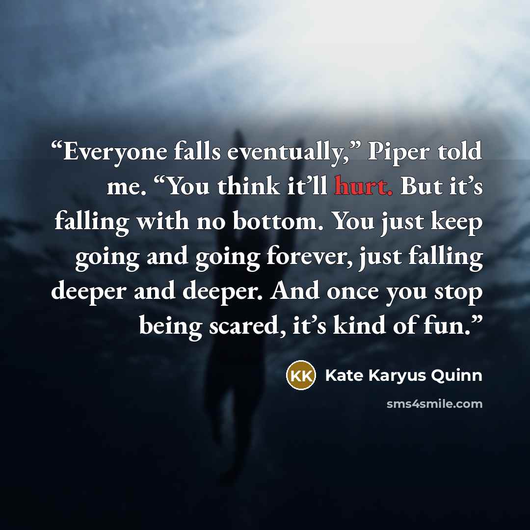 “Everyone falls eventually,” Piper told me. “You think it’ll hurt. But it’s falling with no bottom. You just keep going and going forever, just falling deeper and deeper. And once you stop being scared, it’s kind of fun.” quote by Kate Karyus Quinn