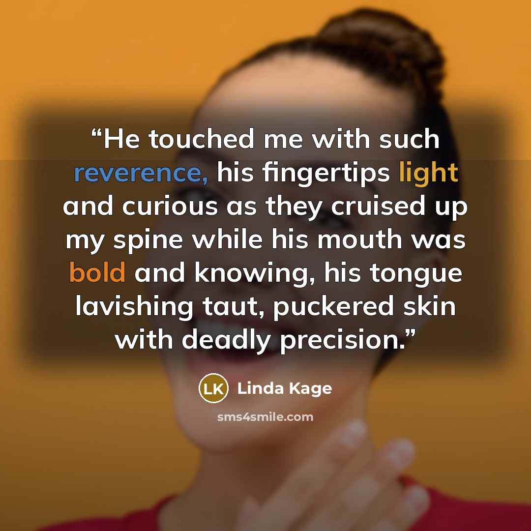 “He touched me with such reverence, his fingertips light and curious as they cruised up my spine while his mouth was bold and knowing, his tongue lavishing taut, puckered skin with deadly precision.” quote by Linda Kage