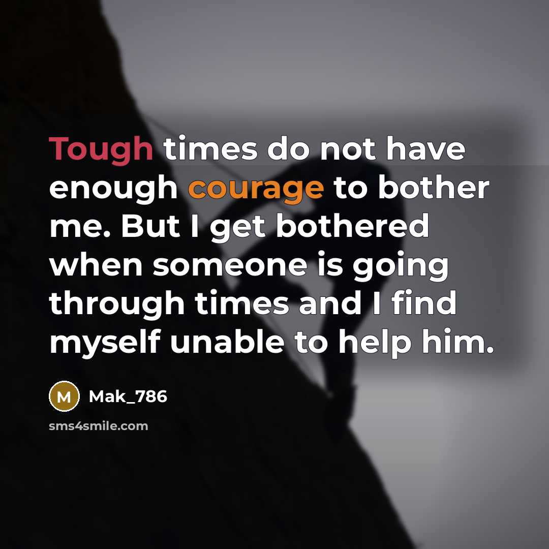 “Tough times do not have enough courage to bother me. But I get bothered when someone is going through times and I find myself unable to help him.” quote by Mak_786