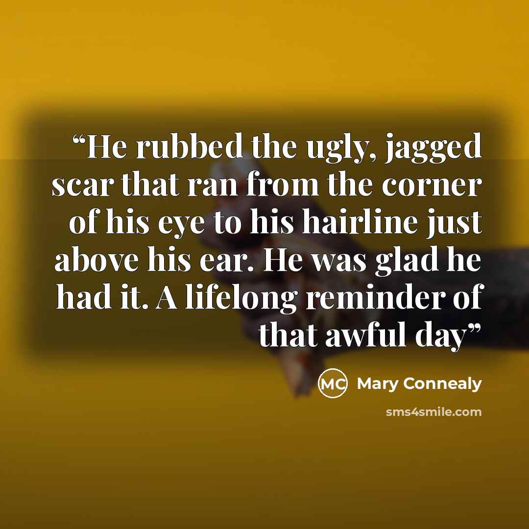 “He rubbed the ugly, jagged scar that ran from the corner of his eye to his hairline just above his ear. He was glad he had it. A lifelong reminder of that awful day” quote by Mary Connealy