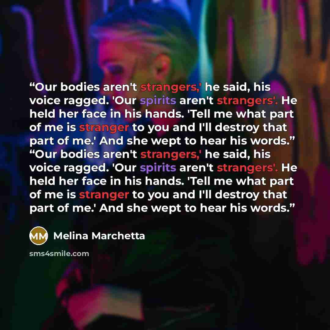“Our bodies aren't strangers,' he said, his voice ragged. 'Our spirits aren't strangers'. He held her face in his hands. 'Tell me what part of me is stranger to you and I'll destroy that part of me.' And she wept to hear his words.” “Our bodies aren't strangers,' he said, his voice ragged. 'Our…” quote by Melina Marchetta