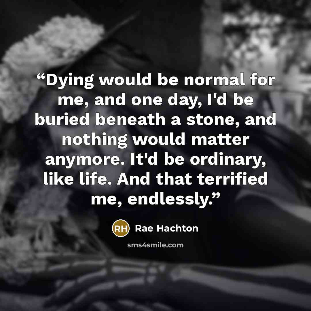 “Dying would be normal for me, and one day, I'd be buried beneath a stone, and nothing would matter anymore. It'd be ordinary, like life. And that terrified me, endlessly.” quote by Rae Hachton