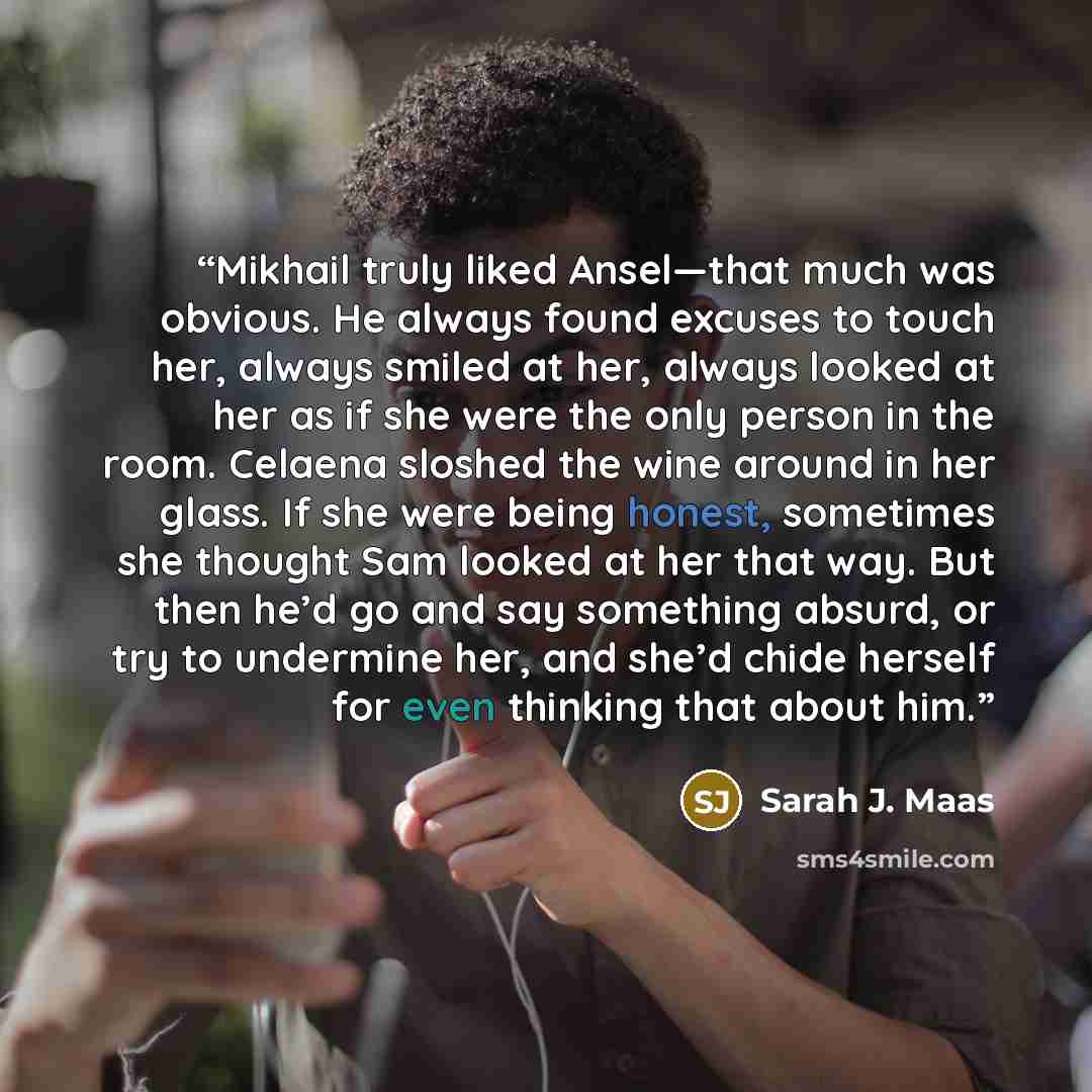 “Mikhail truly liked Ansel—that much was obvious. He always found excuses to touch her, always smiled at her, always looked at her as if she were the only person in the room. Celaena sloshed the wine around in her glass. If she were being honest, sometimes she thought Sam looked at her that way…” quote by Sarah J. Maas