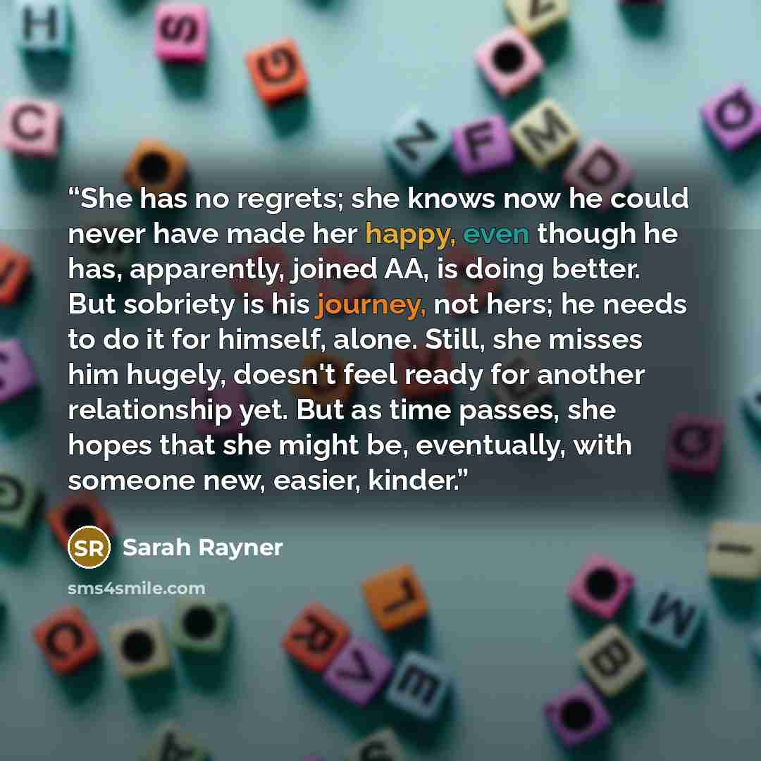 “She has no regrets; she knows now he could never have made her happy, even though he has, apparently, joined AA, is doing better. But sobriety is his journey, not hers; he needs to do it for himself, alone. Still, she misses him hugely, doesn't feel ready for another relationship yet. But as time…” quote by Sarah Rayner