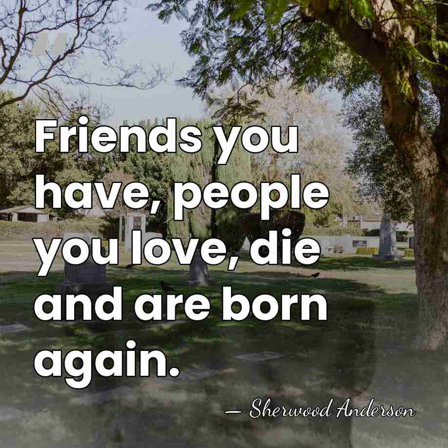 Friends you have, people you love, die and are born again. - Sherwood Anderson