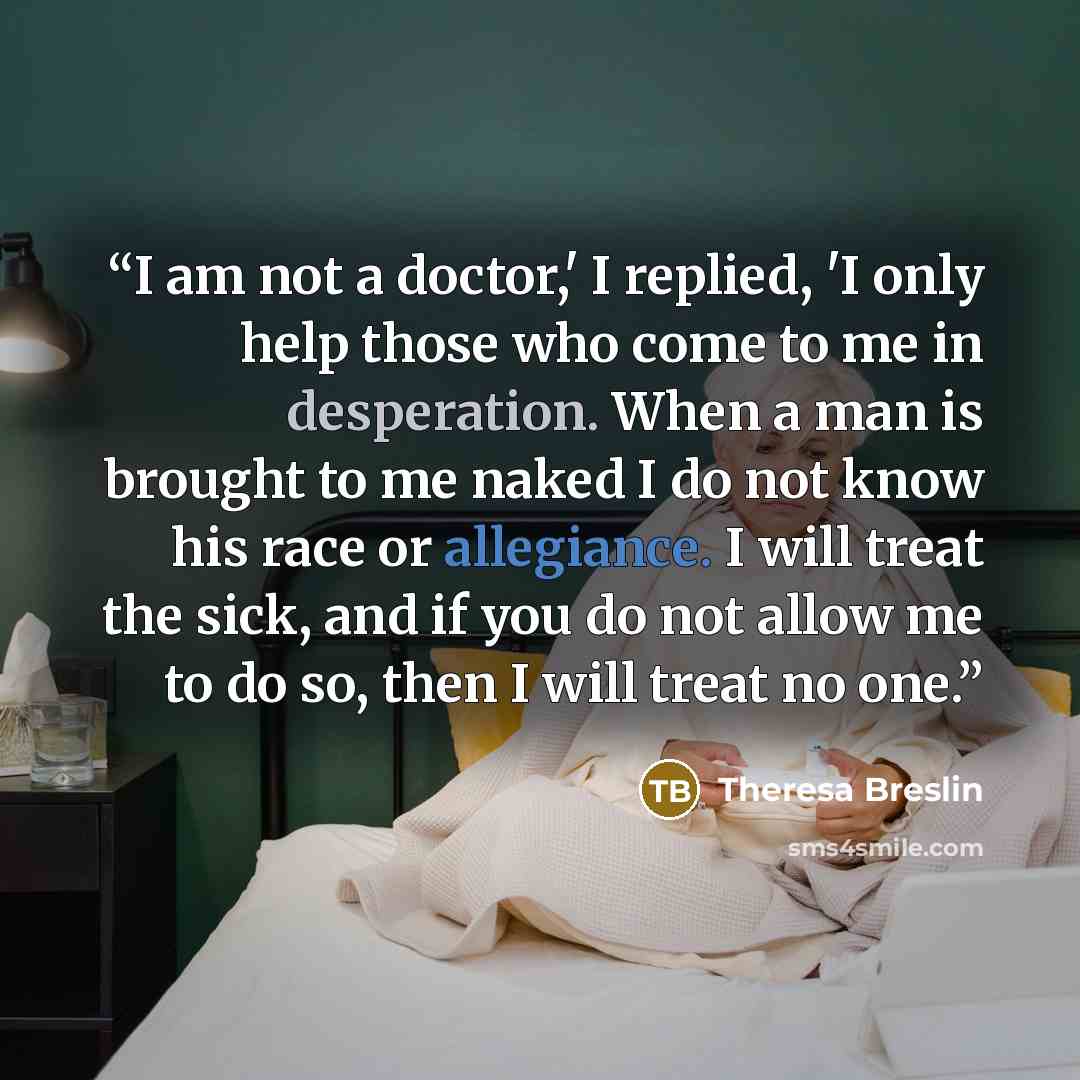 “I am not a doctor,' I replied, 'I only help those who come to me in desperation. When a man is brought to me naked I do not know his race or allegiance. I will treat the sick, and if you do not allow me to do so, then I will treat no one.” quote by Theresa Breslin