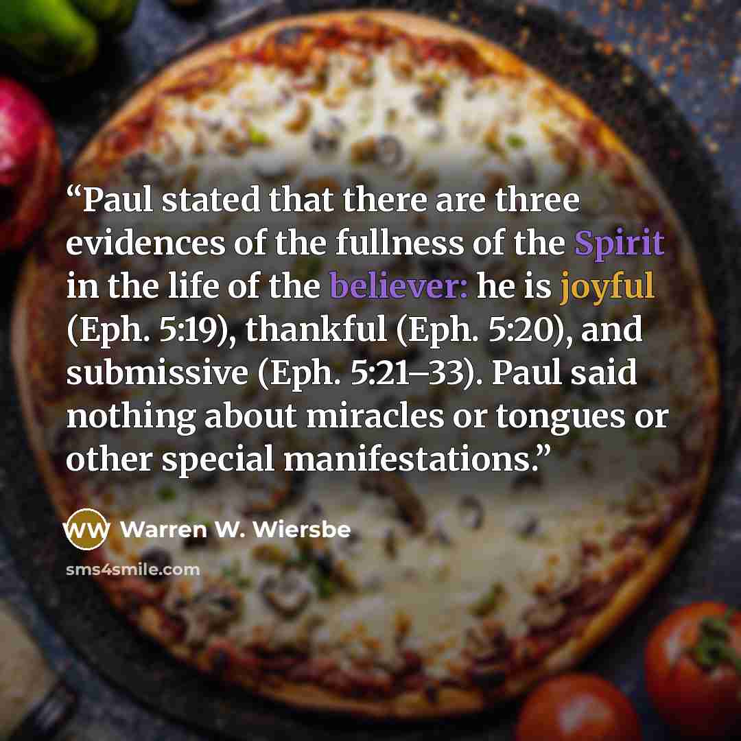 “Paul stated that there are three evidences of the fullness of the Spirit in the life of the believer: he is joyful (Eph. 5:19), thankful (Eph. 5:20), and submissive (Eph. 5:21–33). Paul said nothing about miracles or tongues or other special manifestations.” quote by Warren W. Wiersbe
