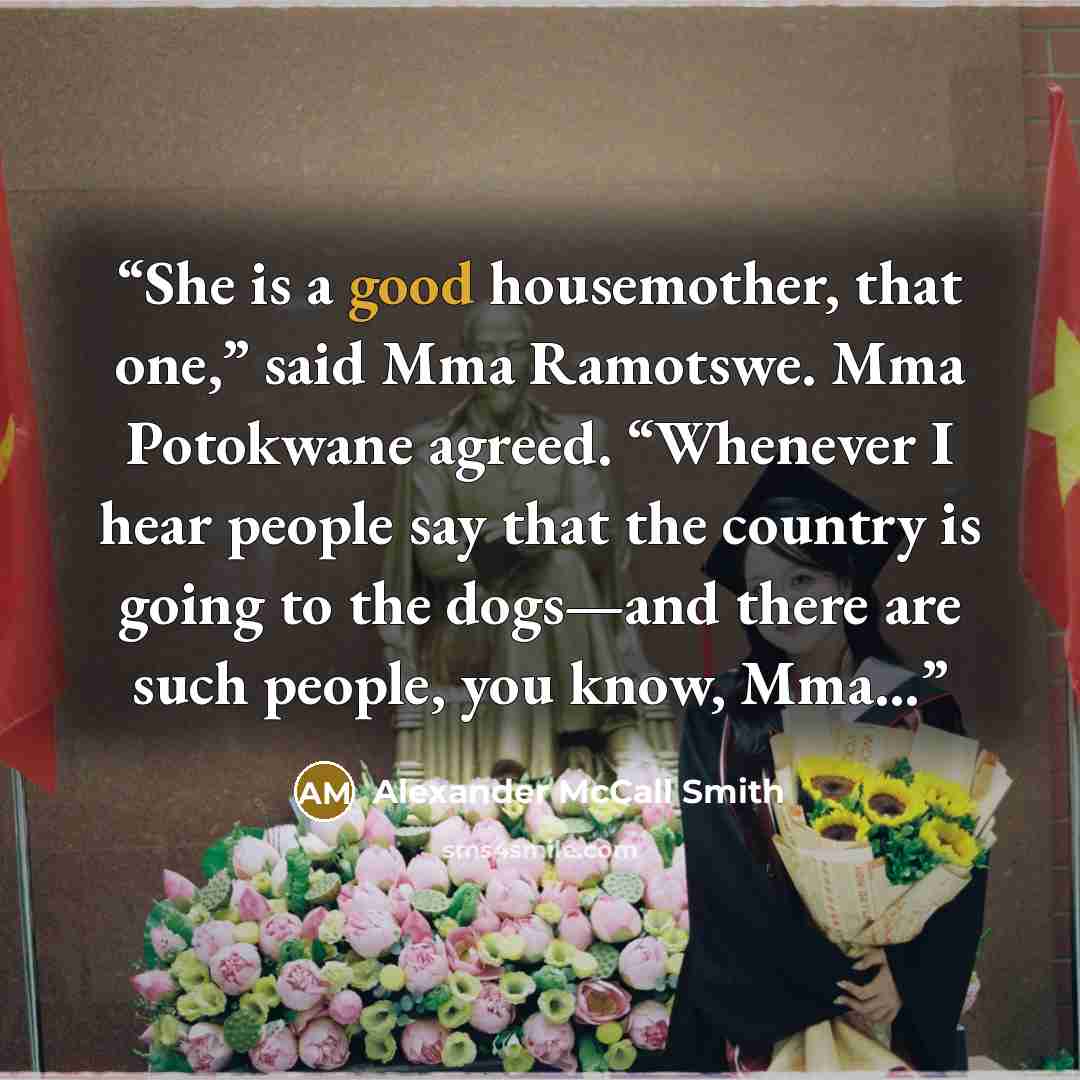 “She is a good housemother, that one,” said Mma Ramotswe. Mma Potokwane agreed. “Whenever I hear people say that the country is going to the dogs—and there are such people, you know, Mma…” quote by Alexander McCall Smith
