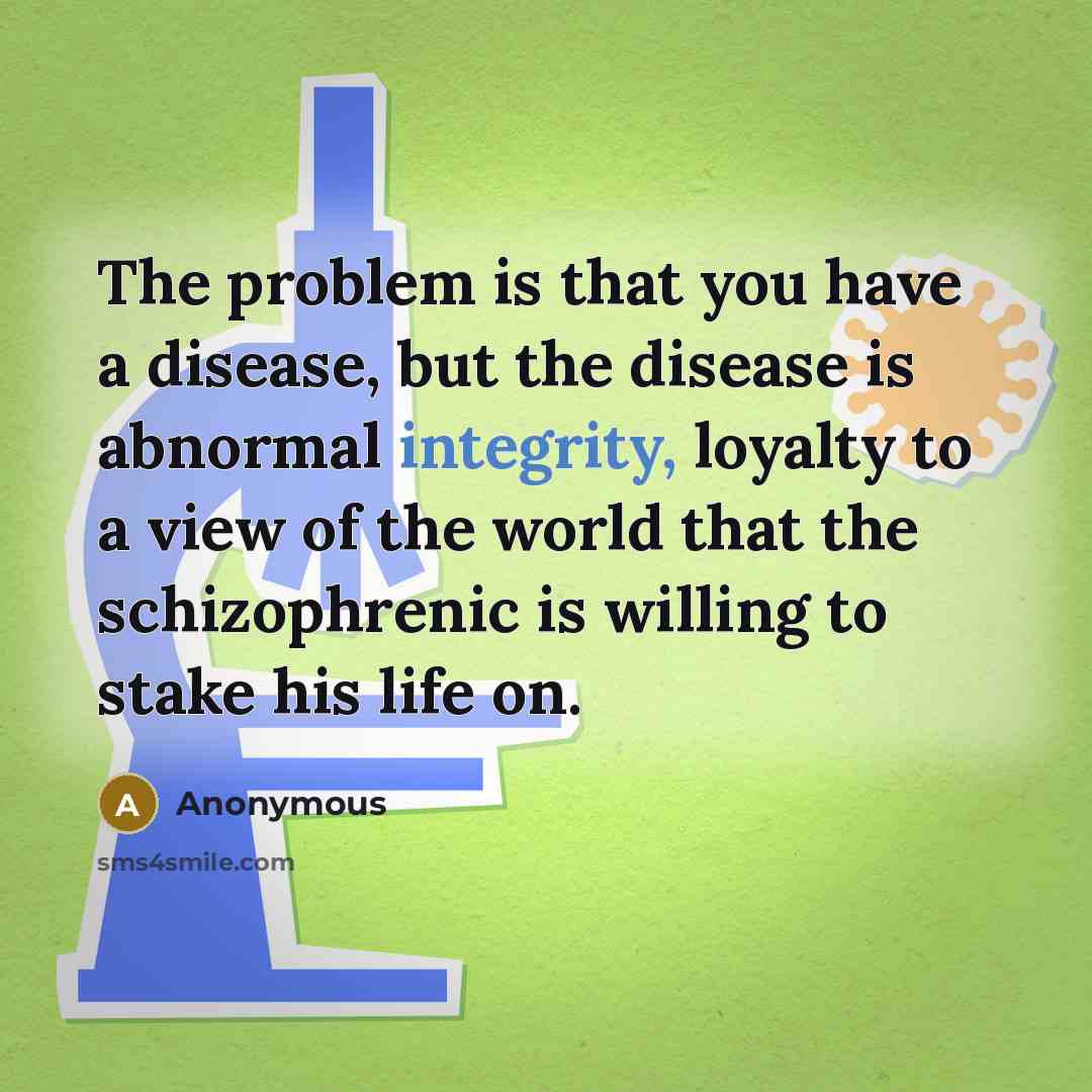 “The problem is that you have a disease, but the disease is abnormal integrity, loyalty to a view of the world that the schizophrenic is willing to stake his life on.” quote by Anonymous