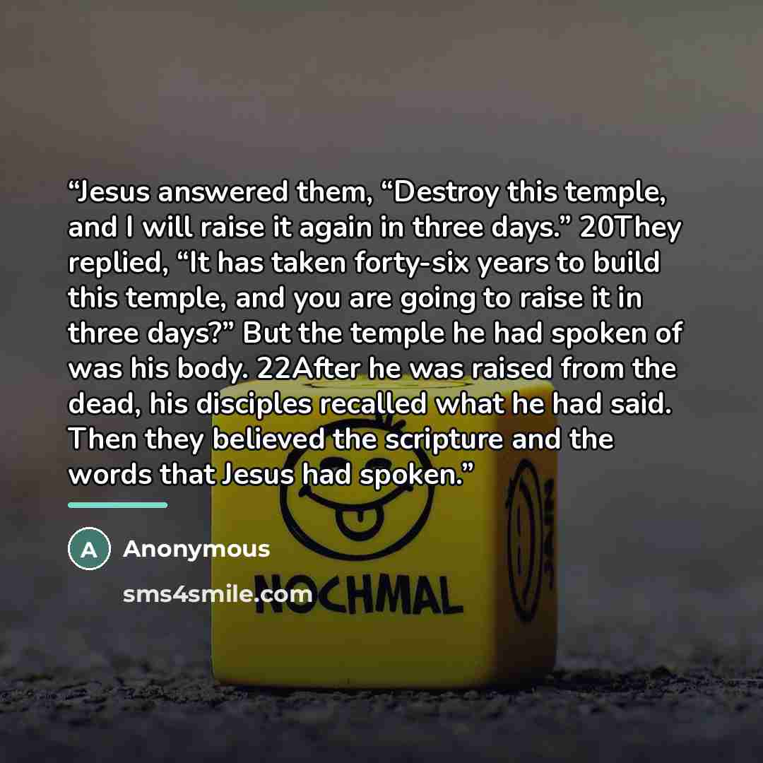“Jesus answered them, “Destroy this temple, and I will raise it again in three days.” 20They replied, “It has taken forty-six years to build this temple, and you are going to raise it in three days?” But the temple he had spoken of was his body. 22After he was raised from the dead, his disciples…” quote by Anonymous