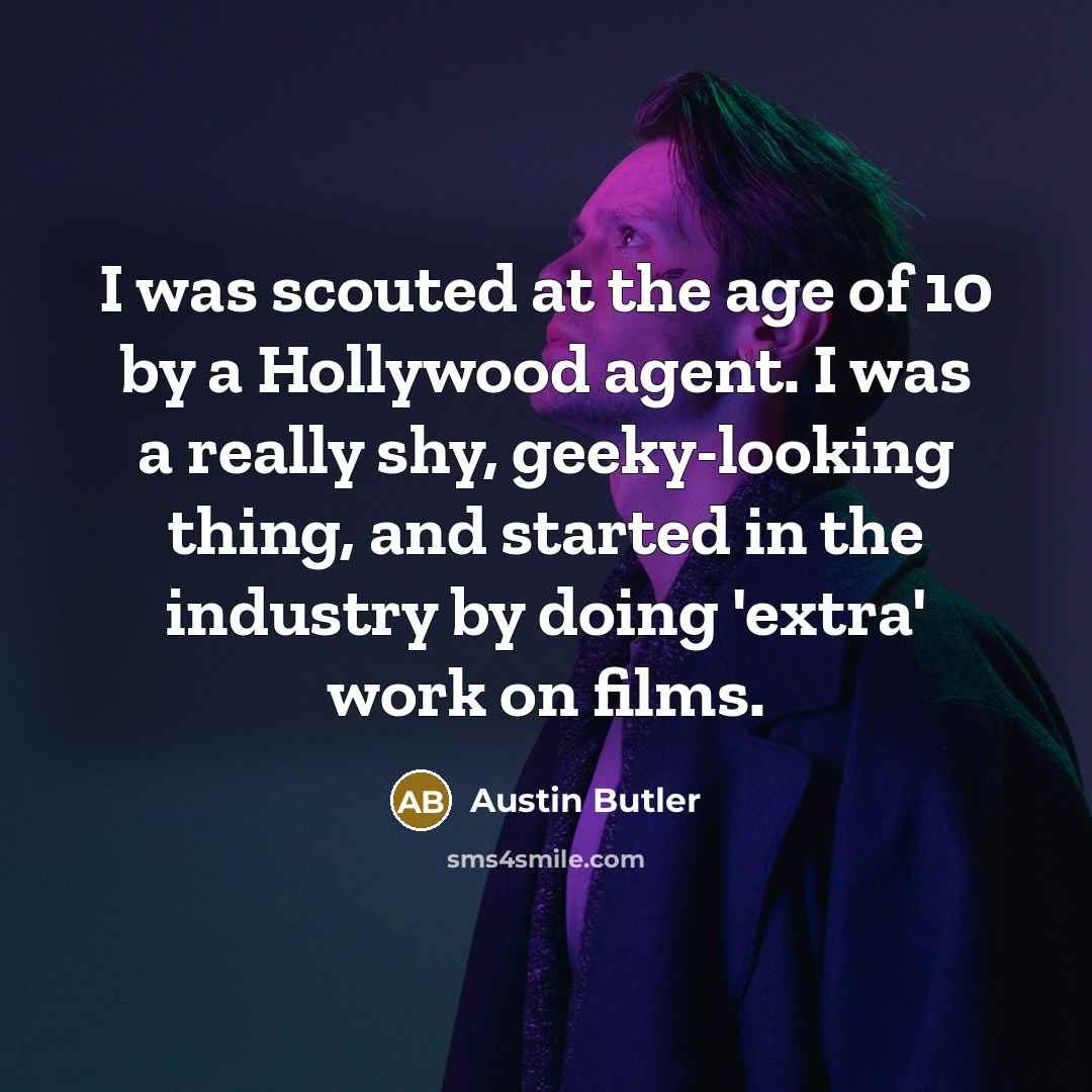 “I was scouted at the age of 10 by a Hollywood agent. I was a really shy, geeky-looking thing, and started in the industry by doing 'extra' work on films.” quote by Austin Butler