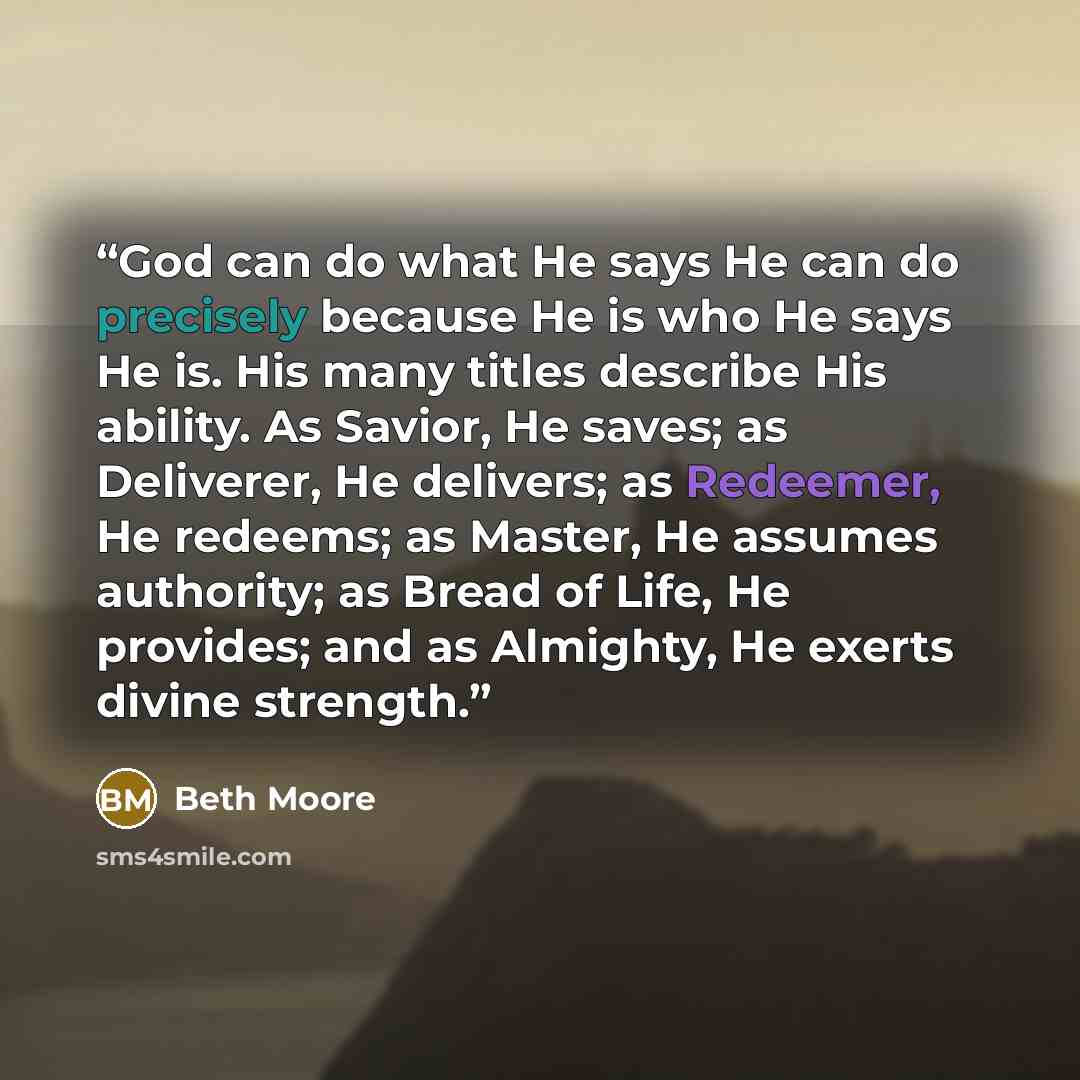 “God can do what He says He can do precisely because He is who He says He is. His many titles describe His ability. As Savior, He saves; as Deliverer, He delivers; as Redeemer, He redeems; as Master, He assumes authority; as Bread of Life, He provides; and as Almighty, He exerts divine strength.” quote by Beth Moore