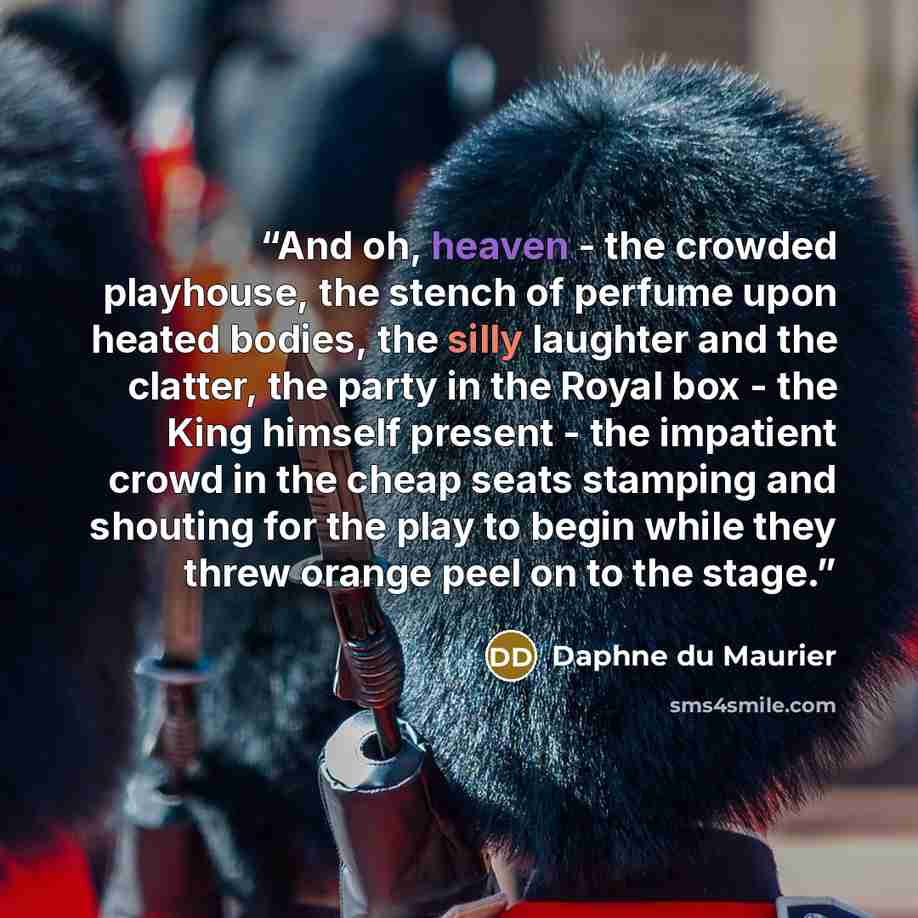 “And oh, heaven - the crowded playhouse, the stench of perfume upon heated bodies, the silly laughter and the clatter, the party in the Royal box - the King himself present - the impatient crowd in the cheap seats stamping and shouting for the play to begin while they threw orange peel on to the…” quote by Daphne du Maurier