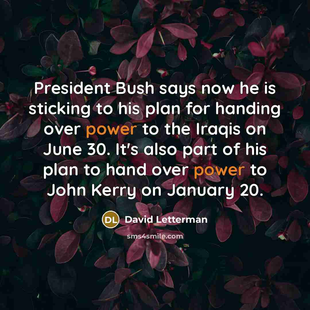 “President Bush says now he is sticking to his plan for handing over power to the Iraqis on June 30. It's also part of his plan to hand over power to John Kerry on January 20.” quote by David Letterman