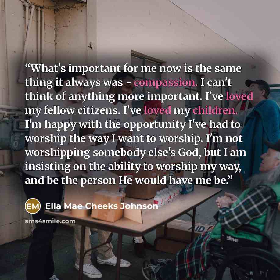 “What's important for me now is the same thing it always was - compassion. I can't think of anything more important. I've loved my fellow citizens. I've loved my children. I'm happy with the opportunity I've had to worship the way I want to worship. I'm not worshipping somebody else's God, but I am…” quote by Ella Mae Cheeks Johnson