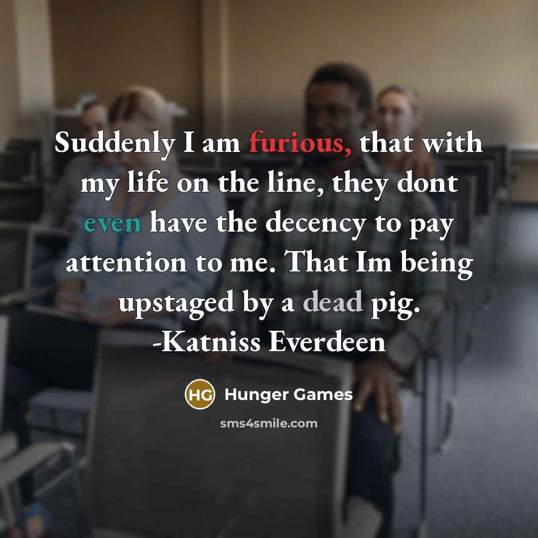 “Suddenly I am furious, that with my life on the line, they dont even have the decency to pay attention to me. That Im being upstaged by a dead pig. -Katniss Everdeen” quote by Hunger Games